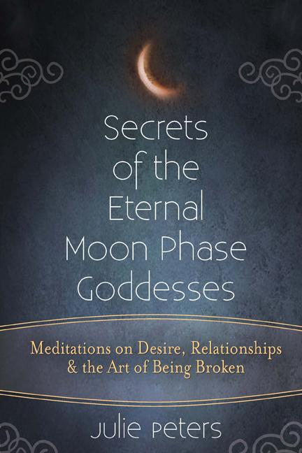 Secrets of the Eternal Moon Phase Goddesses: Meditations on Desire, Relationships and the Art of Being Broken